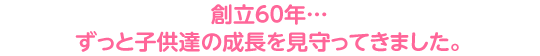 創立60年…ずっと子供達の成長を見守ってきました。